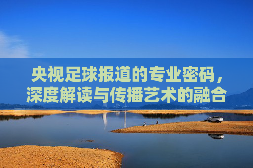 央视足球报道的专业密码,深度解读与传播艺术的融合,央视足球报道的专业密码,深度解读与传播艺术的融合