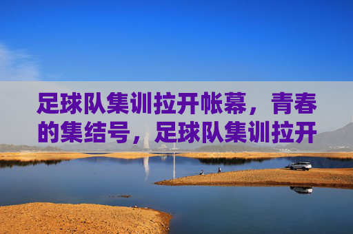 足球队集训拉开帐幕,青春的集结号,足球队集训拉开帐幕,青春的集结号