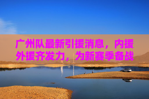 广州队最新引援消息,内援外援齐发力,为新赛季备战注入强劲动力