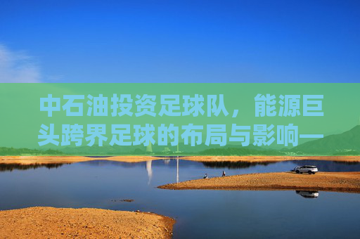 中石油投资足球队,能源巨头跨界足球的布局与影响——从商业战略到品牌价值的双重探索