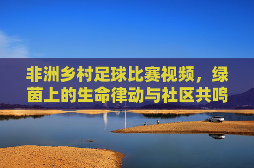 非洲乡村足球比赛视频，绿茵上的生命律动与社区共鸣