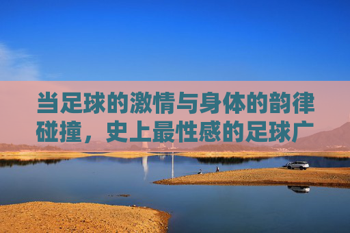 当足球的激情与身体的韵律碰撞，史上最性感的足球广告视频，为何能引爆全网？