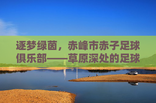 逐梦绿茵，赤峰市赤子足球俱乐部——草原深处的足球力量与赤子情怀