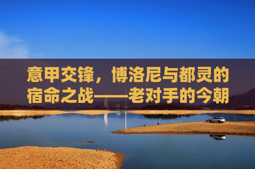意甲交锋,博洛尼与都灵的宿命之战——老对手的今朝较量,意甲交锋,博洛尼与都灵的宿命之战——老对手的今朝较量