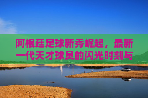 阿根廷足球新秀崛起,最新一代天才球员的闪光时刻与未来潜力