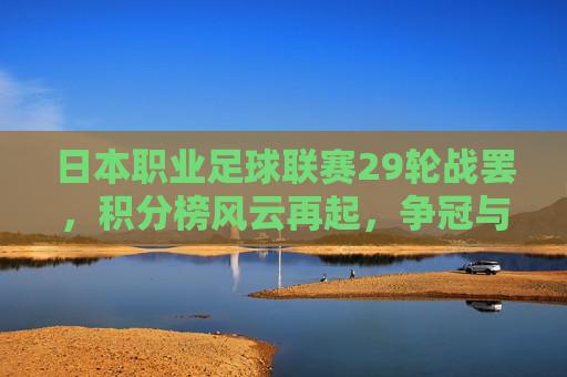 日本职业足球联赛29轮战罢,积分榜风云再起,争冠与保级战进入白热化