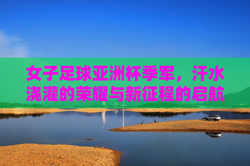 女子足球亚洲杯季军，汗水浇灌的荣耀与新征程的启航