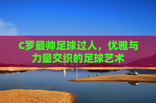 C罗最帅足球过人,优雅与力量交织的足球艺术