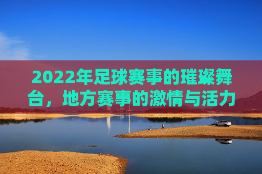2022年足球赛事的璀璨舞台，地方赛事的激情与活力