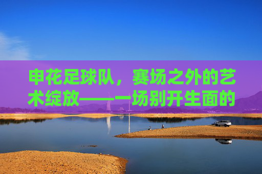申花足球队，赛场之外的艺术绽放——一场别开生面的表演节目