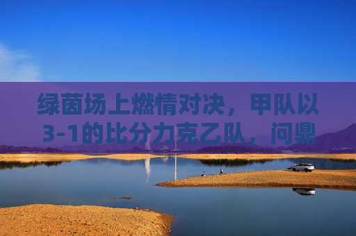 绿茵场上燃情对决，甲队以3-1的比分力克乙队，问鼎比赛，全场沸腾！