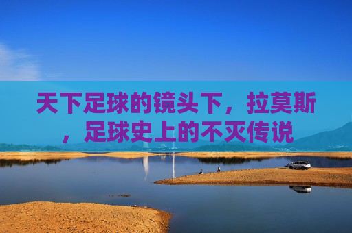 天下足球的镜头下，拉莫斯，足球史上的不灭传说