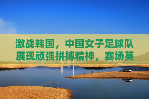 激战韩国，中国女子足球队展现顽强拼搏精神，赛场英姿令人瞩目