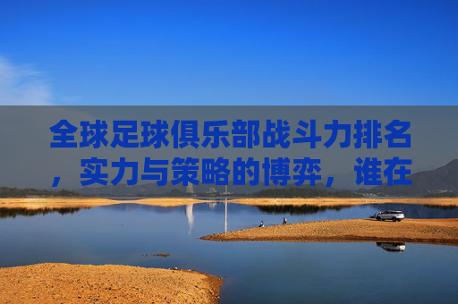 全球足球俱乐部战斗力排名，实力与策略的博弈，谁在赛场中占据绝对优势？