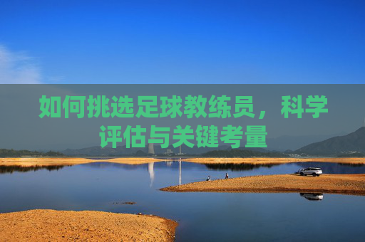 如何挑选足球教练员,科学评估与关键考量