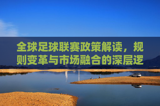 全球足球联赛政策解读，规则变革与市场融合的深层逻辑