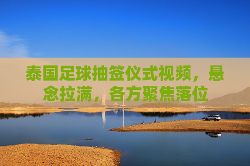 泰国足球抽签仪式视频,悬念拉满,各方聚焦落位