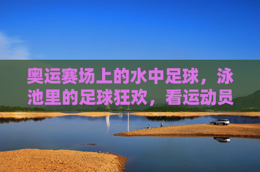 奥运赛场上的水中足球,泳池里的足球狂欢,看运动员如何驾驭水与球