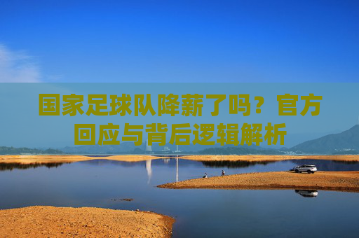 国家足球队降薪了吗?官方回应与背后逻辑解析