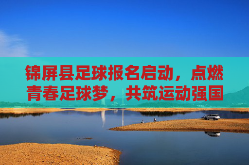 锦屏县足球报名启动,点燃青春足球梦,共筑运动强国未来