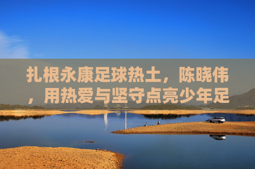 扎根永康足球热土，陈晓伟，用热爱与坚守点亮少年足球梦想