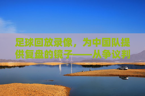 足球回放录像,为中国队提供复盘的镜子——从争议判罚到战术优化,每一次回看都是成长的机会
