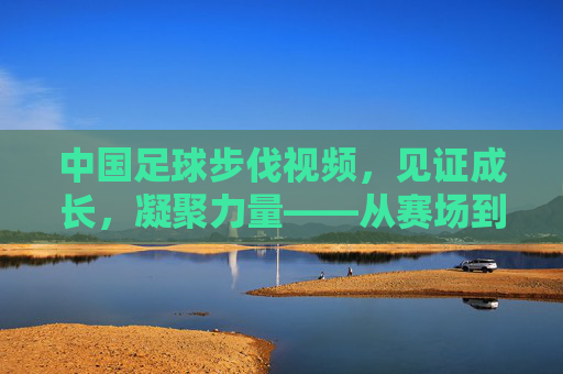 中国足球步伐视频，见证成长，凝聚力量——从赛场到视频的逐梦之路