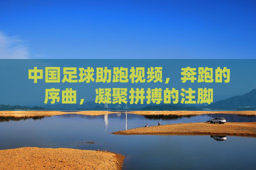 中国足球助跑视频,奔跑的序曲,凝聚拼搏的注脚