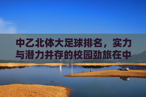 中乙北体大足球排名,实力与潜力并存的校园劲旅在中甲舞台的崛起之路