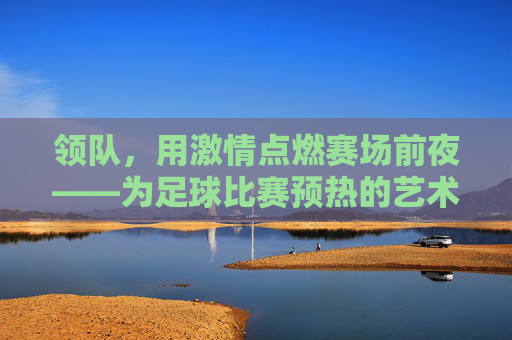 领队,用激情点燃赛场前夜——为足球比赛预热的艺术