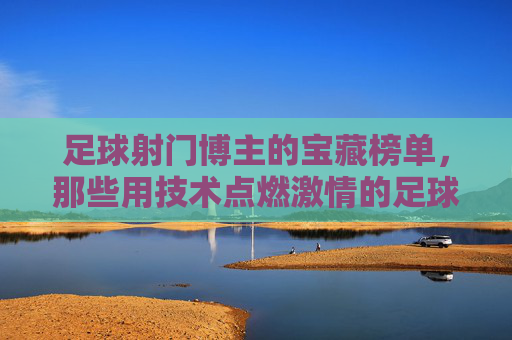 足球射门博主的宝藏榜单,那些用技术点燃激情的足球博主