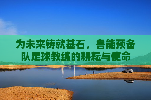 为未来铸就基石,鲁能预备队足球教练的耕耘与使命