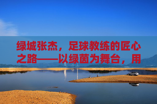 绿城张杰，足球教练的匠心之路——以绿茵为舞台，用热爱育新人