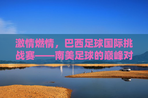 激情燃情，巴西足球国际挑战赛——南美足球的巅峰对决与足球艺术的璀璨绽放