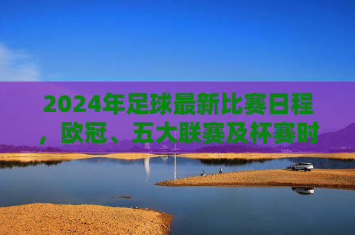 2024年足球最新比赛日程，欧冠、五大联赛及杯赛时间表全面解析，重要赛事不漏看