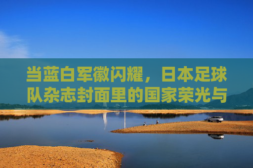 当蓝白军徽闪耀，日本足球队杂志封面里的国家荣光与团队故事