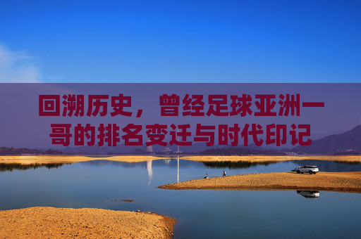 回溯历史,曾经足球亚洲一哥的排名变迁与时代印记