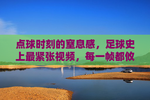点球时刻的窒息感，足球史上最紧张视频，每一帧都攸关胜利，足球史上最紧张点球时刻，每一帧都攸关胜利的窒息感