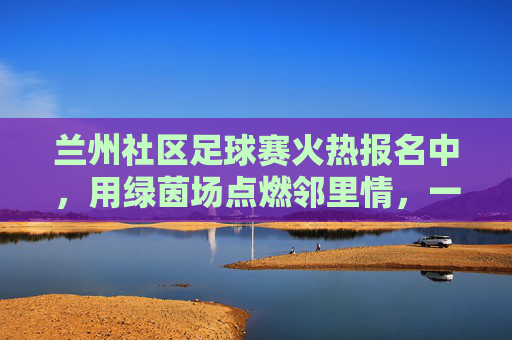 兰州社区足球赛火热报名中，用绿茵场点燃邻里情，一起为热爱加码！兰州社区足球赛火热报名中，用绿茵场点燃邻里情，一起为热爱加码！