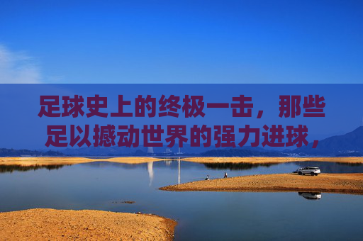 足球史上的终极一击，那些足以撼动世界的强力进球，足球史上的终极一击，那些足以撼动世界的强力进球
