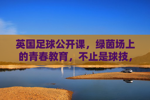 英国足球公开课,绿茵场上的青春教育,不止是球技,更是成长的必修课,英国足球公开课,绿茵场上的青春教育,不止是球技,更是成长的必修课