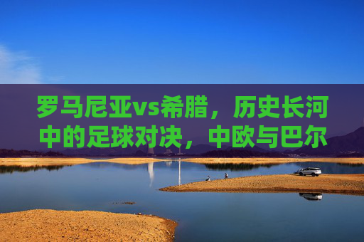 罗马尼亚vs希腊，历史长河中的足球对决，中欧与巴尔干的地缘与球场的碰撞，罗马尼亚vs希腊，历史长河中的地缘与足球碰撞