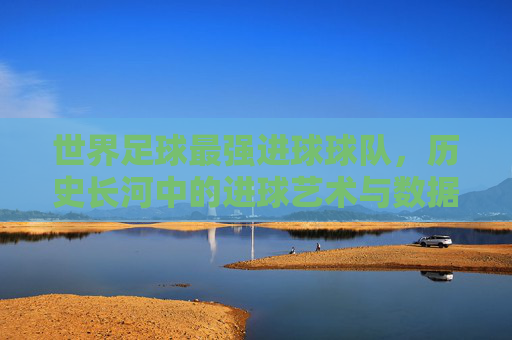 世界足球最强进球球队，历史长河中的进球艺术与数据传奇，世界足球最强进球球队，历史长河中的进球艺术与数据传奇