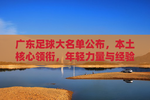 广东足球大名单公布，本土核心领衔，年轻力量与经验结合，新赛季蓄势待发