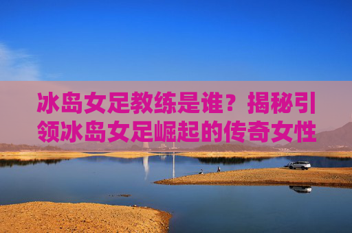 冰岛女足教练是谁？揭秘引领冰岛女足崛起的传奇女性——记冰岛女足功勋教练卡里·多德森