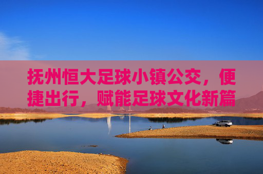 抚州恒大足球小镇公交,便捷出行,赋能足球文化新篇章,抚州恒大足球小镇公交,便捷出行,赋能足球文化新篇章