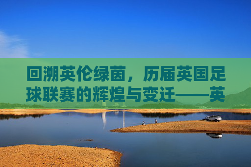 回溯英伦绿茵,历届英国足球联赛的辉煌与变迁——英国足球联赛的百年发展史,回溯英伦绿茵,英国足球联赛的百年辉煌与变迁