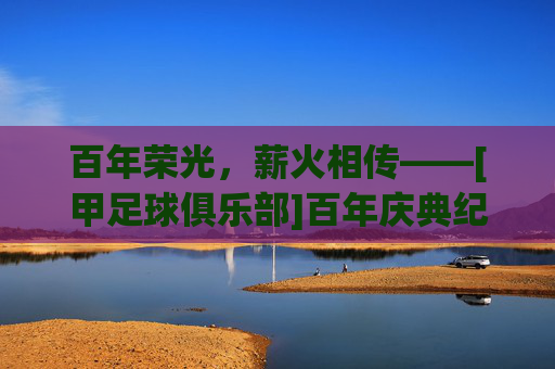 百年荣光，薪火相传——[甲足球俱乐部]百年庆典纪实，百年荣光，薪火相传——[甲足球俱乐部]百年庆典纪实