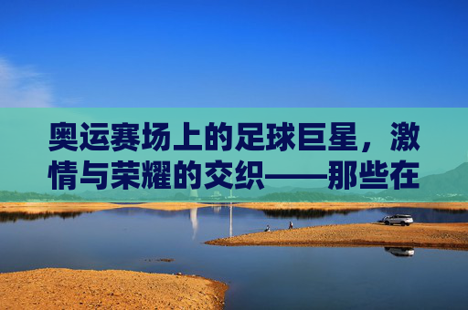 奥运赛场上的足球巨星，激情与荣耀的交织——那些在奥运会上闪耀的足球明星故事，奥运赛场上的足球巨星，激情与荣耀的交织——那些在奥运会上闪耀的足球明星故事