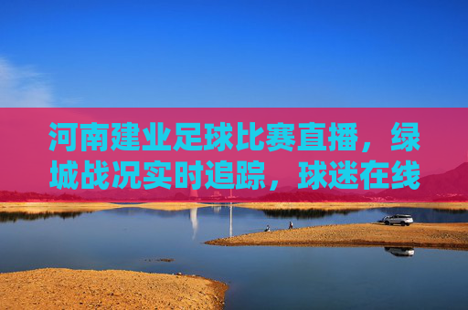 河南建业足球比赛直播，绿城战况实时追踪，球迷在线激情助威，河南建业足球比赛直播，绿城战况实时追踪，球迷在线激情助威